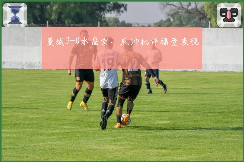 曼城3-0水晶宫，瓜帅批评福登表现