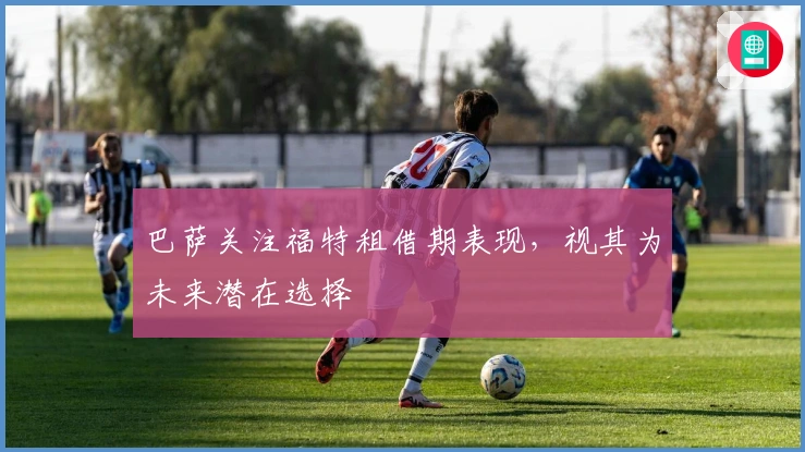 巴萨关注福特租借期表现，视其为未来潜在选择