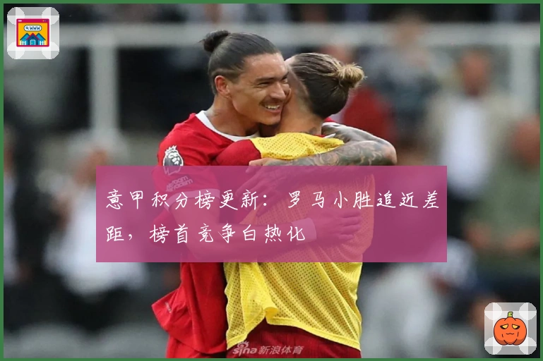 意甲积分榜更新：罗马小胜追近差距，榜首竞争白热化