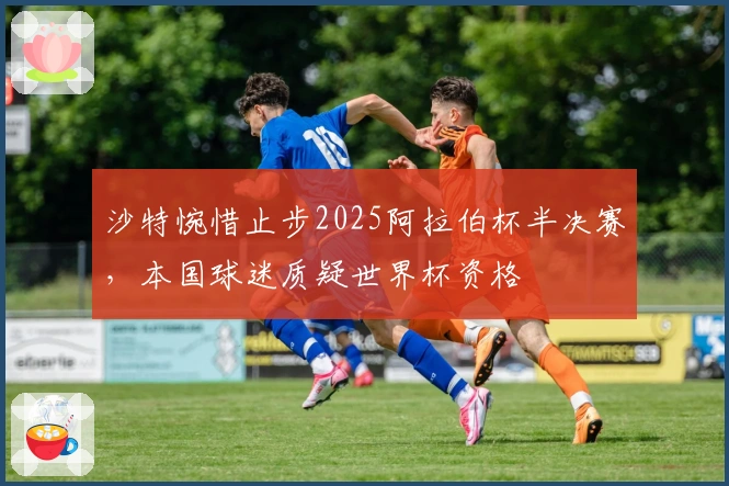沙特惋惜止步2025阿拉伯杯半决赛，本国球迷质疑世界杯资格