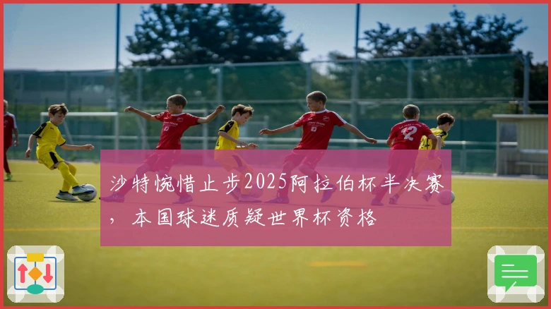 沙特惋惜止步2025阿拉伯杯半决赛，本国球迷质疑世界杯资格