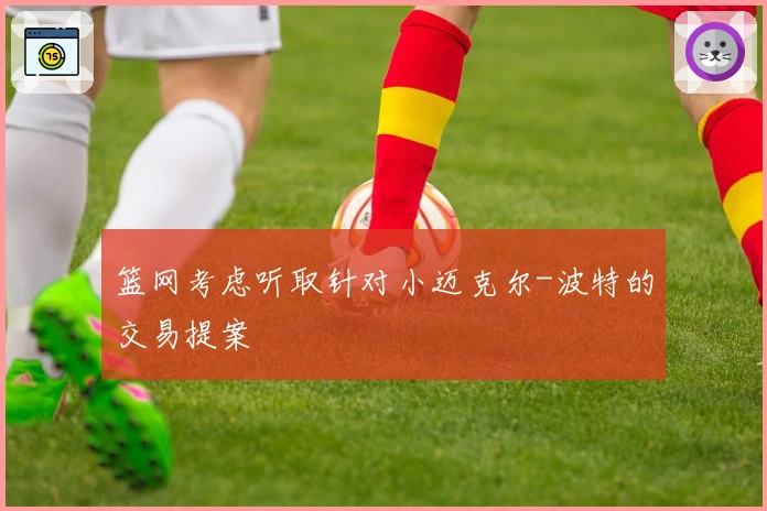 篮网考虑听取针对小迈克尔-波特的交易提案