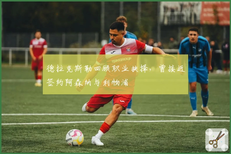 德拉克斯勒回顾职业抉择，曾接近签约阿森纳与利物浦