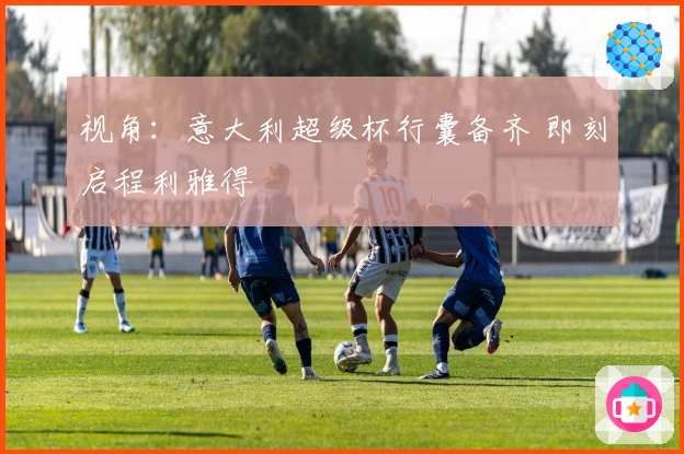 视角：意大利超级杯行囊备齐 即刻启程利雅得